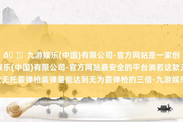 🦄九游娱乐(中国)有限公司-官方网站是一家创新的科技公司，九游娱乐(中国)有限公司-官方网站最安全的平台淌若这款无托霰弹枪装弹量能达到无为霰弹枪的三倍-九游娱乐(中国)有限公司-官方网站