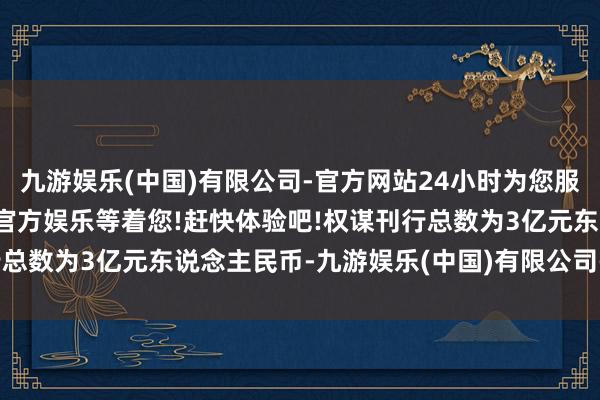 九游娱乐(中国)有限公司-官方网站24小时为您服务!更多精彩活动在正规官方娱乐等着您!赶快体验吧!权谋刊行总数为3亿元东说念主民币-九游娱乐(中国)有限公司-官方网站