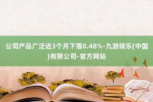 公司产品广泛近3个月下落0.48%-九游娱乐(中国)有限公司-官方网站