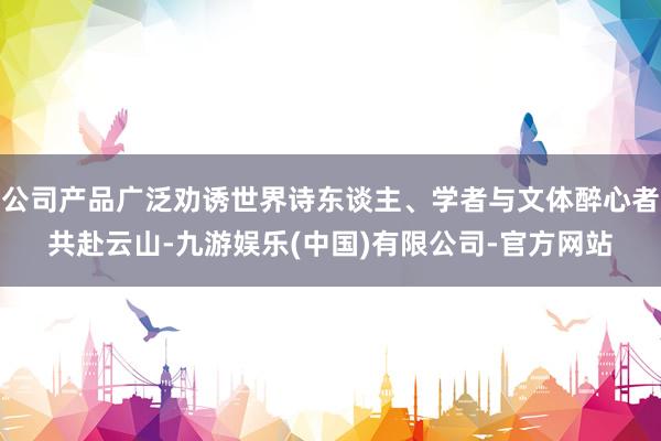 公司产品广泛劝诱世界诗东谈主、学者与文体醉心者共赴云山-九游娱乐(中国)有限公司-官方网站