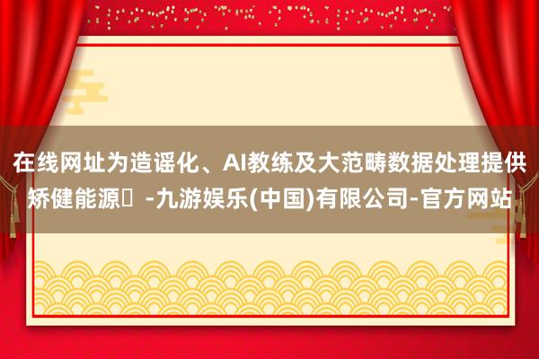 在线网址为造谣化、AI教练及大范畴数据处理提供矫健能源‌-九游娱乐(中国)有限公司-官方网站