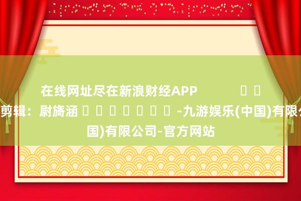在线网址尽在新浪财经APP            						包袱剪辑：尉旖涵 							-九游娱乐(中国)有限公司-官方网站