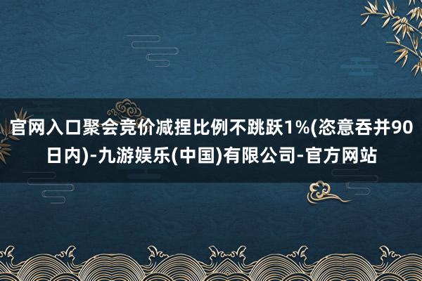 官网入口聚会竞价减捏比例不跳跃1%(恣意吞并90日内)-九游娱乐(中国)有限公司-官方网站