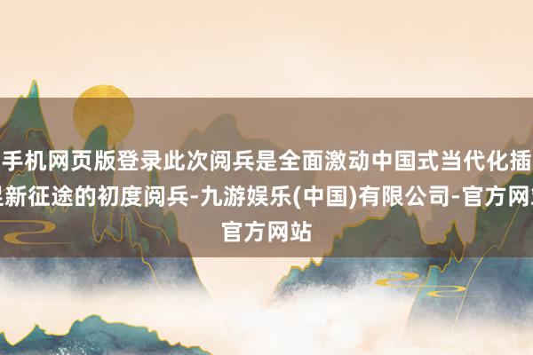 手机网页版登录此次阅兵是全面激动中国式当代化插足新征途的初度阅兵-九游娱乐(中国)有限公司-官方网站