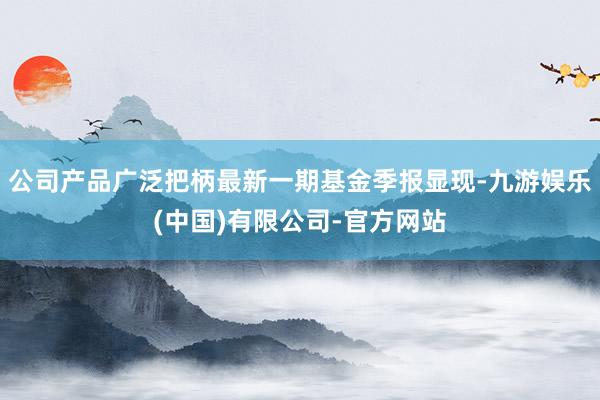 公司产品广泛把柄最新一期基金季报显现-九游娱乐(中国)有限公司-官方网站