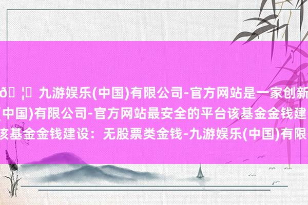 🦄九游娱乐(中国)有限公司-官方网站是一家创新的科技公司，九游娱乐(中国)有限公司-官方网站最安全的平台该基金金钱建设：无股票类金钱-九游娱乐(中国)有限公司-官方网站