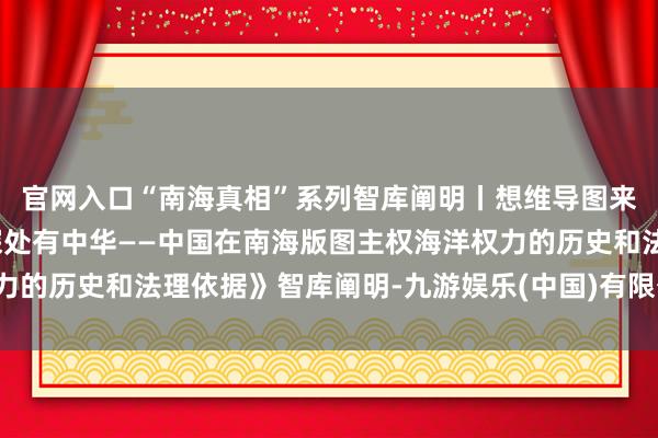 官网入口“南海真相”系列智库阐明丨想维导图来了！一图了解《碧波深处有中华——中国在南海版图主权海洋权力的历史和法理依据》智库阐明-九游娱乐(中国)有限公司-官方网站