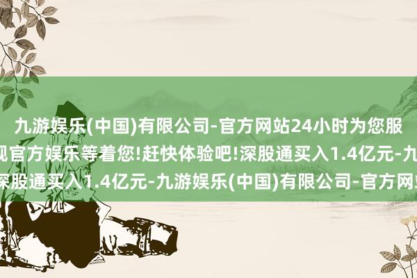 九游娱乐(中国)有限公司-官方网站24小时为您服务!更多精彩活动在正规官方娱乐等着您!赶快体验吧!深股通买入1.4亿元-九游娱乐(中国)有限公司-官方网站