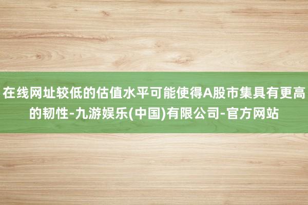 在线网址较低的估值水平可能使得A股市集具有更高的韧性-九游娱乐(中国)有限公司-官方网站