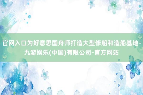 官网入口为好意思国舟师打造大型修船和造船基地-九游娱乐(中国)有限公司-官方网站