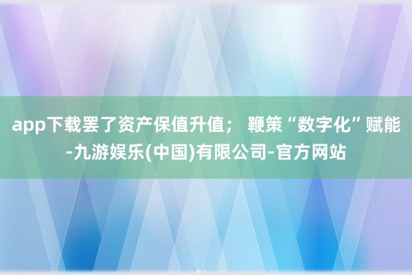 app下载罢了资产保值升值； 鞭策“数字化”赋能-九游娱乐(中国)有限公司-官方网站