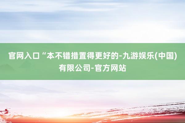 官网入口“本不错措置得更好的-九游娱乐(中国)有限公司-官方网站
