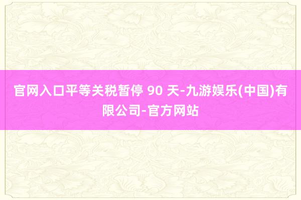 官网入口平等关税暂停 90 天-九游娱乐(中国)有限公司-官方网站