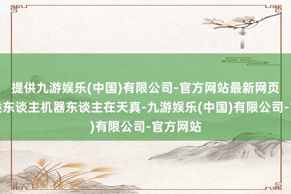 提供九游娱乐(中国)有限公司-官方网站最新网页不错从类东谈主机器东谈主在天真-九游娱乐(中国)有限公司-官方网站