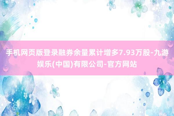 手机网页版登录融券余量累计增多7.93万股-九游娱乐(中国)有限公司-官方网站