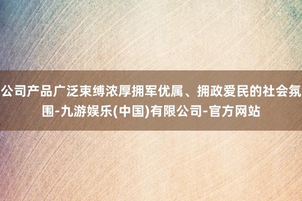 公司产品广泛束缚浓厚拥军优属、拥政爱民的社会氛围-九游娱乐(中国)有限公司-官方网站