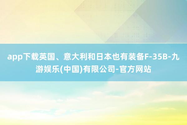 app下载英国、意大利和日本也有装备F-35B-九游娱乐(中国)有限公司-官方网站