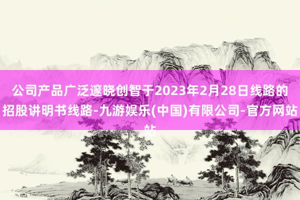 公司产品广泛邃晓创智于2023年2月28日线路的招股讲明书线路-九游娱乐(中国)有限公司-官方网站