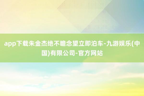 app下载朱金杰绝不瞻念望立即泊车-九游娱乐(中国)有限公司-官方网站