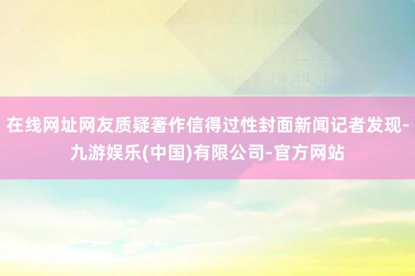 在线网址网友质疑著作信得过性封面新闻记者发现-九游娱乐(中国)有限公司-官方网站