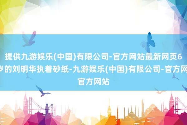 提供九游娱乐(中国)有限公司-官方网站最新网页66岁的刘明华执着砂纸-九游娱乐(中国)有限公司-官方网站