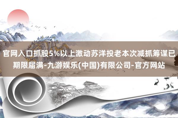 官网入口抓股5%以上激动苏洋投老本次减抓筹谋已期限届满-九游娱乐(中国)有限公司-官方网站