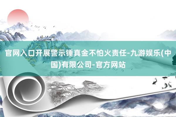 官网入口开展警示锤真金不怕火责任-九游娱乐(中国)有限公司-官方网站