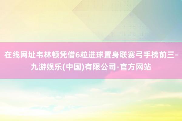 在线网址韦林顿凭借6粒进球置身联赛弓手榜前三-九游娱乐(中国)有限公司-官方网站