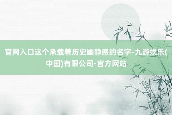 官网入口这个承载着历史幽静感的名字-九游娱乐(中国)有限公司-官方网站