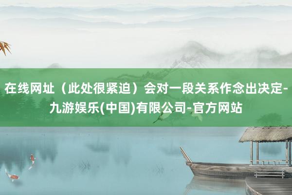 在线网址（此处很紧迫）会对一段关系作念出决定-九游娱乐(中国)有限公司-官方网站