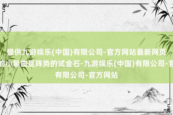 提供九游娱乐(中国)有限公司-官方网站最新网页上半年的小鬈曲是阵势的试金石-九游娱乐(中国)有限公司-官方网站