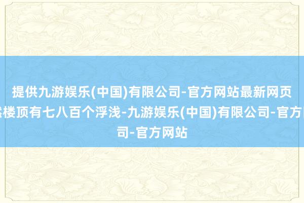 提供九游娱乐(中国)有限公司-官方网站最新网页天然楼顶有七八百个浮浅-九游娱乐(中国)有限公司-官方网站