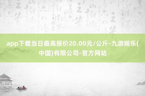 app下载当日最高报价20.00元/公斤-九游娱乐(中国)有限公司-官方网站