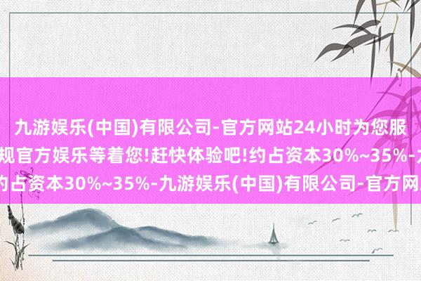 九游娱乐(中国)有限公司-官方网站24小时为您服务!更多精彩活动在正规官方娱乐等着您!赶快体验吧!约占资本30%~35%-九游娱乐(中国)有限公司-官方网站