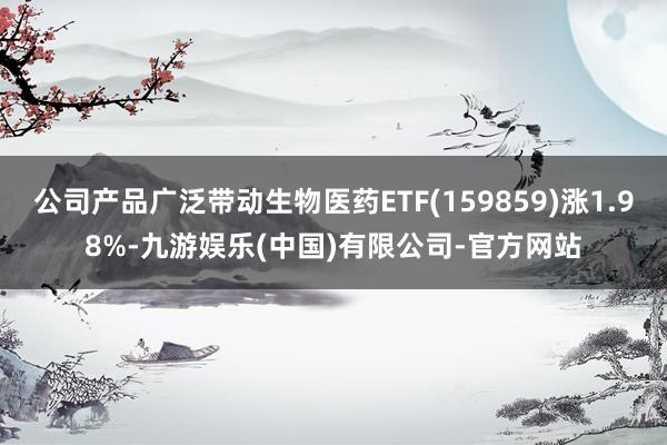 公司产品广泛带动生物医药ETF(159859)涨1.98%-九游娱乐(中国)有限公司-官方网站