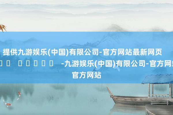 提供九游娱乐(中国)有限公司-官方网站最新网页      		  					  -九游娱乐(中国)有限公司-官方网站