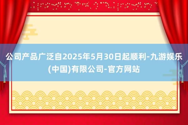 公司产品广泛自2025年5月30日起顺利-九游娱乐(中国)有限公司-官方网站