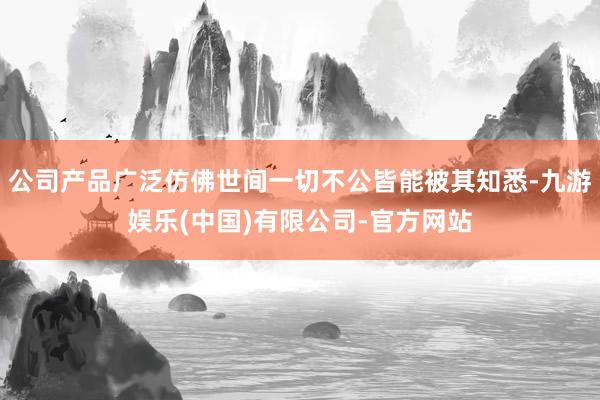 公司产品广泛仿佛世间一切不公皆能被其知悉-九游娱乐(中国)有限公司-官方网站