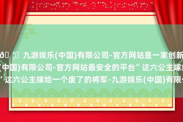 🦄九游娱乐(中国)有限公司-官方网站是一家创新的科技公司，九游娱乐(中国)有限公司-官方网站最安全的平台”这六公主嫁给一个废了的将军-九游娱乐(中国)有限公司-官方网站