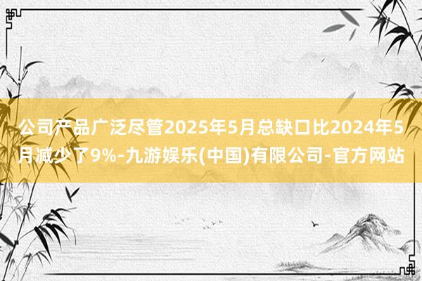 公司产品广泛尽管2025年5月总缺口比2024年5月减少了9%-九游娱乐(中国)有限公司-官方网站