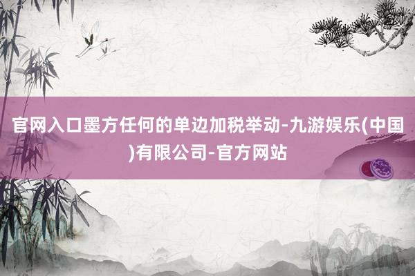 官网入口墨方任何的单边加税举动-九游娱乐(中国)有限公司-官方网站