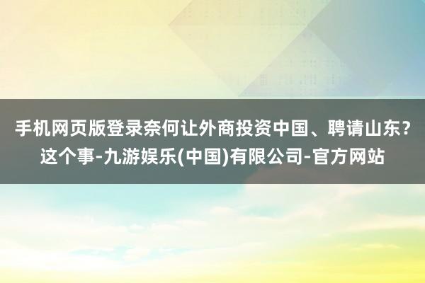 手机网页版登录　　奈何让外商投资中国、聘请山东？这个事-九游娱乐(中国)有限公司-官方网站