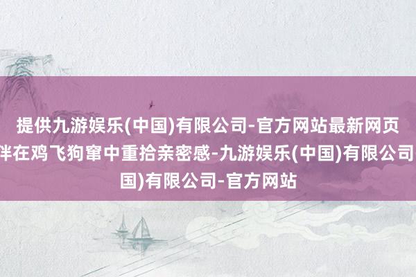 提供九游娱乐(中国)有限公司-官方网站最新网页就能让良伴在鸡飞狗窜中重拾亲密感-九游娱乐(中国)有限公司-官方网站
