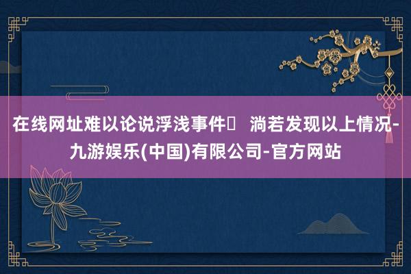 在线网址难以论说浮浅事件❗ 淌若发现以上情况-九游娱乐(中国)有限公司-官方网站
