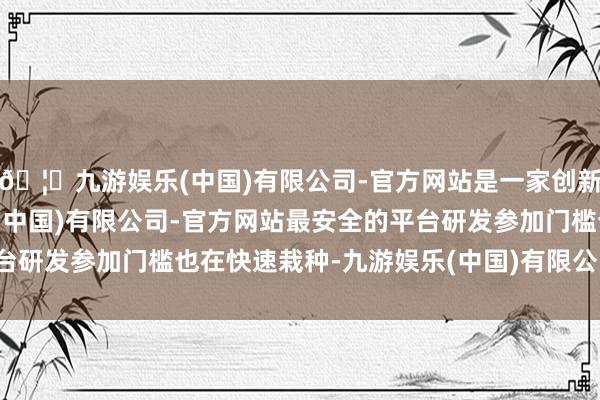 🦄九游娱乐(中国)有限公司-官方网站是一家创新的科技公司，九游娱乐(中国)有限公司-官方网站最安全的平台研发参加门槛也在快速栽种-九游娱乐(中国)有限公司-官方网站