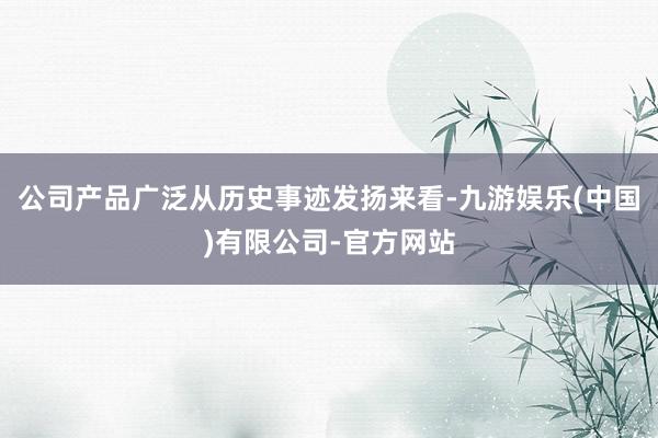 公司产品广泛　　从历史事迹发扬来看-九游娱乐(中国)有限公司-官方网站