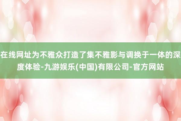 在线网址为不雅众打造了集不雅影与调换于一体的深度体验-九游娱乐(中国)有限公司-官方网站