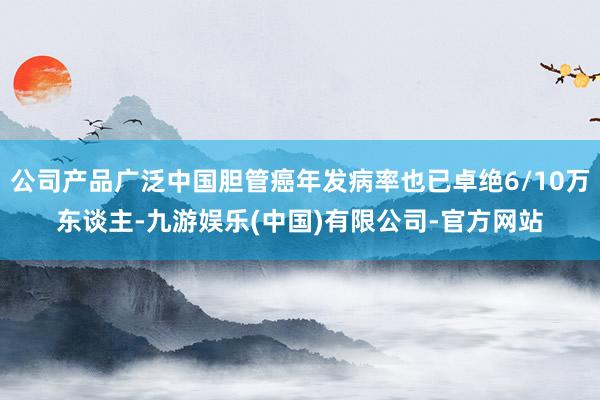 公司产品广泛中国胆管癌年发病率也已卓绝6/10万东谈主-九游娱乐(中国)有限公司-官方网站