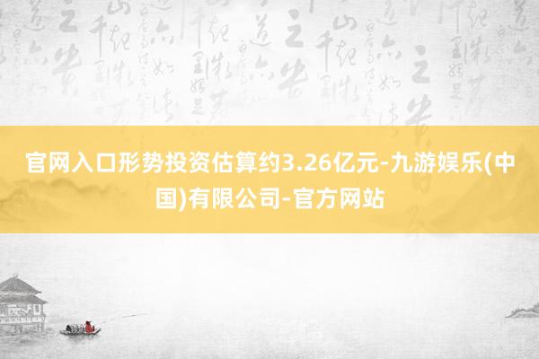 官网入口形势投资估算约3.26亿元-九游娱乐(中国)有限公司-官方网站