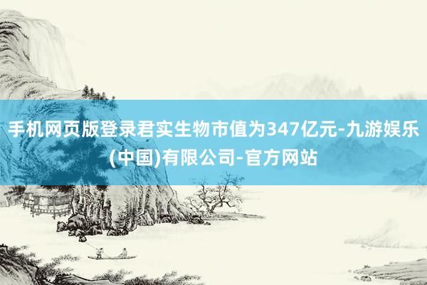 手机网页版登录君实生物市值为347亿元-九游娱乐(中国)有限公司-官方网站